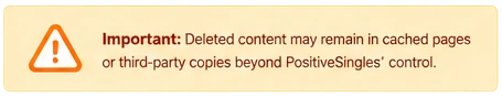 Important: Deleted content may remain in cached pages or third-party copies beyond PositiveSingles' control.